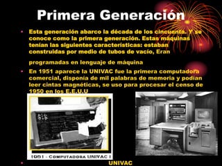 Primera Generación
• Esta generación abarco la década de los cincuenta. Y se
conoce como la primera generación. Estas máquinas
tenían las siguientes características: estaban
construidas por medio de tubos de vacío, Eran
programadas en lenguaje de máquina
• En 1951 aparece la UNIVAC fue la primera computadora
comercial, disponía de mil palabras de memoria y podían
leer cintas magnéticas, se uso para procesar el censo de
1950 en los E.E.U.U
• UNIVAC
 