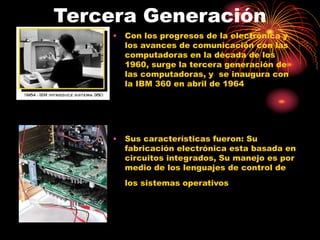 Tercera Generación
• Con los progresos de la electrónica y
los avances de comunicación con las
computadoras en la década de los
1960, surge la tercera generación de
las computadoras, y se inaugura con
la IBM 360 en abril de 1964
• Sus características fueron: Su
fabricación electrónica esta basada en
circuitos integrados, Su manejo es por
medio de los lenguajes de control de
los sistemas operativos
 