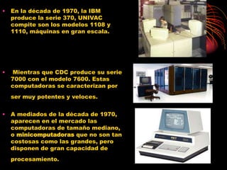 • En la década de 1970, la IBM
produce la serie 370, UNIVAC
compite son los modelos 1108 y
1110, máquinas en gran escala.
• Mientras que CDC produce su serie
7000 con el modelo 7600. Estas
computadoras se caracterizan por
ser muy potentes y veloces.
• A mediados de la década de 1970,
aparecen en el mercado las
computadoras de tamaño mediano,
o minicomputadoras que no son tan
costosas como las grandes, pero
disponen de gran capacidad de
procesamiento.
 