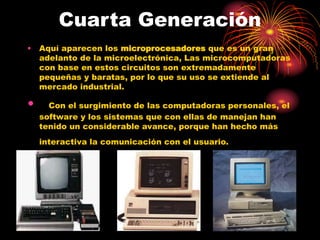 Cuarta Generación
• Aquí aparecen los microprocesadores que es un gran
adelanto de la microelectrónica, Las microcomputadoras
con base en estos circuitos son extremadamente
pequeñas y baratas, por lo que su uso se extiende al
mercado industrial.
• Con el surgimiento de las computadoras personales, el
software y los sistemas que con ellas de manejan han
tenido un considerable avance, porque han hecho más
interactiva la comunicación con el usuario.
 