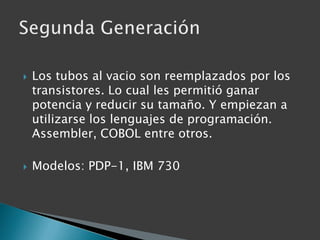 Los tubos al vacio son reemplazados por los transistores. Lo cual les permitió ganar potencia y reducir su tamaño. Y empiezan a utilizarse los lenguajes de programación. Assembler, COBOL entre otros.Modelos: PDP-1, IBM 730Segunda Generación