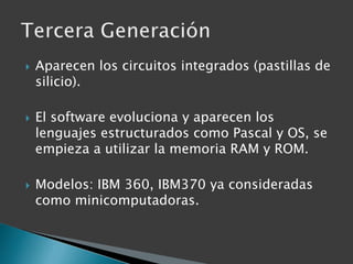 Aparecen los circuitos integrados (pastillas de silicio).El software evoluciona y aparecen los lenguajes estructurados como Pascal y OS, se empieza a utilizar la memoria RAM y ROM.Modelos: IBM 360, IBM370 ya consideradas como minicomputadoras.Tercera Generación