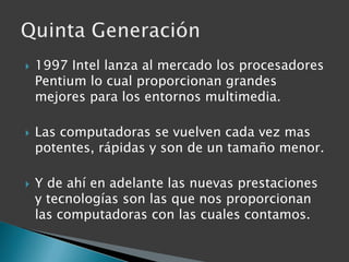 1997 Intel lanza al mercado los procesadores Pentium lo cual proporcionan grandes mejores para los entornos multimedia.Las computadoras se vuelven cada vez mas potentes, rápidas y son de un tamaño menor.Y de ahí en adelante las nuevas prestaciones y tecnologías son las que nos proporcionan las computadoras con las cuales contamos.Quinta Generación