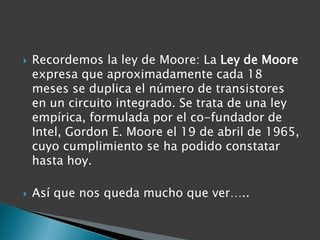 Recordemos la ley de Moore: La Ley de Moore expresa que aproximadamente cada 18 meses se duplica el número de transistores en un circuito integrado. Se trata de una ley empírica, formulada por el co-fundador de Intel, Gordon E. Moore el 19 de abril de 1965, cuyo cumplimiento se ha podido constatar hasta hoy.Así que nos queda mucho que ver…..