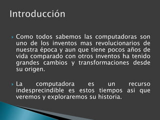 Como todos sabemos las computadoras son uno de los inventos mas revolucionarios de nuestra época y aun que tiene pocos años de vida comparado con otros inventos ha tenido grandes cambios y transformaciones desde su origen.La computadora es un recurso indesprecindible es estos tiempos asi que veremos y exploraremos su historia.Introducción
