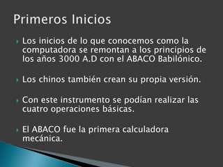 Los inicios de lo que conocemos como la computadora se remontan a los principios de los años 3000 A.D con el ABACO Babilónico.Los chinos también crean su propia versión.Con este instrumento se podían realizar las cuatro operaciones básicas.El ABACO fue la primera calculadora mecánica.Primeros Inicios