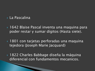 La Pascalina1642 Blaise Pascal inventa una maquina para poder restar y sumar dígitos (Hasta siete).1801 con tarjetas perforadas una maquina tejedora (Joseph Marie Jacquard)1822 Charles Babbage diseña la máquina diferencial con fundamentos mecanicos.