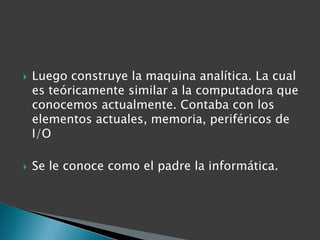Luego construye la maquina analítica. La cual es teóricamente similar a la computadora que conocemos actualmente. Contaba con los elementos actuales, memoria, periféricos de I/OSe le conoce como el padre la informática.