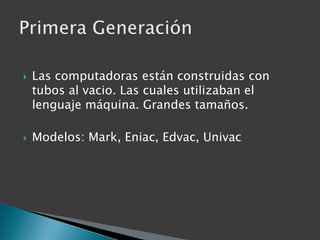 Las computadoras están construidas con tubos al vacio. Las cuales utilizaban el lenguaje máquina. Grandes tamaños.Modelos: Mark, Eniac, Edvac, UnivacPrimera Generación