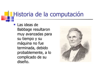 Historia de la computación Las ideas de Babbage resultaron muy avanzadas para su tiempo y su máquina no fue terminada, debido probablemente, a lo complicado de su diseño. 