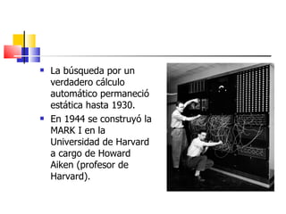 La búsqueda por un verdadero cálculo automático permaneció estática hasta 1930. En 1944 se construyó la MARK I en la Universidad de Harvard a cargo de Howard Aiken (profesor de Harvard). 