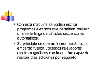 Con esta máquina se podían escribir programas externos que permitían realizar una serie larga de cálculos secuenciales automáticos. Su principio de operación era mecánico, sin embargo fueron utilizados relevadores electromagnéticos con lo que fue capaz de realizar diez adiciones por segundo. 