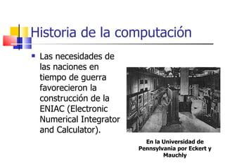 Historia de la computación Las necesidades de las naciones en tiempo de guerra favorecieron la construcción de la ENIAC (Electronic Numerical Integrator and Calculator). En la Universidad de Pennsylvania por Eckert y Mauchly 
