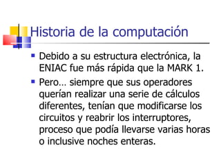 Historia de la computación Debido a su estructura electrónica, la ENIAC fue más rápida que la MARK 1.  Pero… siempre que sus operadores querían realizar una serie de cálculos diferentes, tenían que modificarse los circuitos y reabrir los interruptores, proceso que podía llevarse varias horas o inclusive noches enteras. 