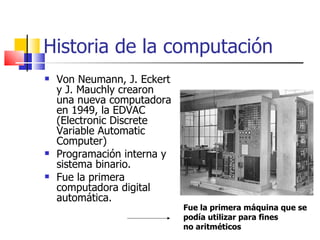 Historia de la computación Von Neumann, J. Eckert y J. Mauchly crearon una nueva computadora en 1949, la EDVAC (Electronic Discrete Variable Automatic Computer)  Programación interna y sistema binario. Fue la primera computadora digital automática. Fue la primera máquina que se podía utilizar para fines no aritméticos 