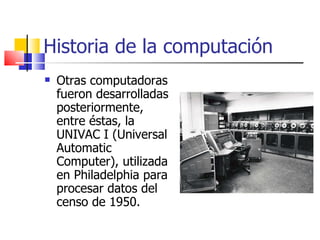 Historia de la computación Otras computadoras fueron desarrolladas posteriormente, entre éstas, la UNIVAC I (Universal Automatic Computer), utilizada en Philadelphia para procesar datos del censo de 1950. 