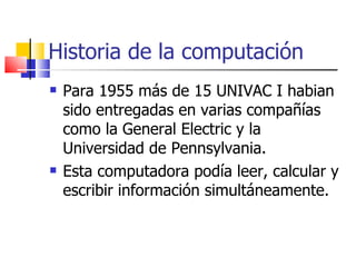 Historia de la computación Para 1955 más de 15 UNIVAC I habian sido entregadas en varias compañías como la General Electric y la Universidad de Pennsylvania.  Esta computadora podía leer, calcular y escribir información simultáneamente. 