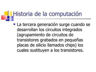Historia de la computación La tercera generación surge cuando se desarrollan los circuitos integrados (agrupamiento de circuitos de transistores grabados en pequeñas placas de silicio llamados chips) los cuales sustituyen a los transistores. 