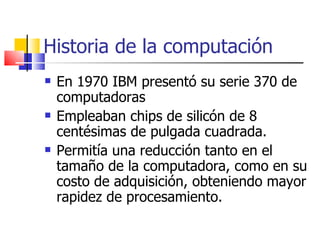 Historia de la computación En 1970 IBM presentó su serie 370 de computadoras Empleaban chips de silicón de 8 centésimas de pulgada cuadrada. Permitía una reducción tanto en el tamaño de la computadora, como en su costo de adquisición, obteniendo mayor rapidez de procesamiento. 