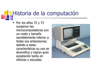 Historia de la computación Por los años 72 y 73 surgieron las microcomputadoras con un costo y tamaño sensiblemente inferior a todas sus antecesoras; debido a estas características su uso se diversifica y logran gran aceptación tanto en oficinas y escuelas. 