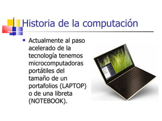 Historia de la computación Actualmente al paso acelerado de la tecnología tenemos microcomputadoras portátiles del tamaño de un portafolios (LAPTOP) o de una libreta (NOTEBOOK). 