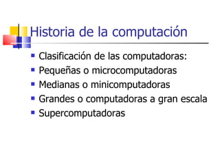 Historia de la computación Clasificación de las computadoras: Pequeñas o microcomputadoras Medianas o minicomputadoras Grandes o computadoras a gran escala  Supercomputadoras 