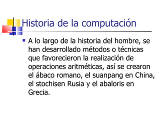 Historia de la computación A lo largo de la historia del hombre, se han desarrollado métodos o técnicas que favorecieron la realización de operaciones aritméticas, así se crearon el ábaco romano, el suanpang en China, el stochisen Rusia y el abaloris en Grecia. 