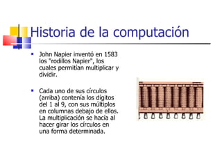 Historia de la computación John Napier inventó en 1583 los "rodillos Napier", los cuales permitían multiplicar y dividir. Cada uno de sus círculos (arriba) contenía los dígitos del 1 al 9, con sus múltiplos en columnas debajo de ellos. La multiplicación se hacía al hacer girar los círculos en una forma determinada.  