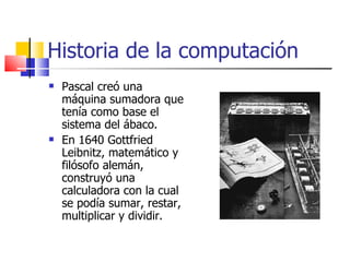 Historia de la computación Pascal creó una máquina sumadora que tenía como base el sistema del ábaco. En 1640 Gottfried Leibnitz, matemático y filósofo alemán, construyó una calculadora con la cual se podía sumar, restar, multiplicar y dividir. 