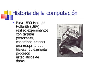 Historia de la computación Para 1890 Herman Hollerith (USA) realizó experimentos con tarjetas perforadas, esperando obtener una máquina que hiciera rápidamente procesos estadísticos de datos. 