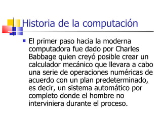 Historia de la computación El primer paso hacia la moderna computadora fue dado por Charles Babbage quien creyó posible crear un calculador mecánico que llevara a cabo una serie de operaciones numéricas de acuerdo con un plan predeterminado, es decir, un sistema automático por completo donde el hombre no interviniera durante el proceso. 