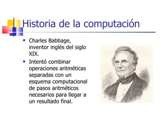 Historia de la computación Charles Babbage, inventor inglés del siglo XIX. Intentó combinar operaciones aritméticas separadas con un esquema computacional de pasos aritméticos necesarios para llegar a un resultado final. 