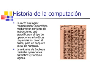 Historia de la computación La meta era lograr "computación" automática mediante un conjunto de instrucciones que especificaran el tipo de operaciones aritméticas requeridas así como el orden, para un conjunto inicial de números. La máquina de Babbage realizaba operaciones aritméticas y también lógicas. 