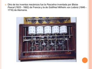  Otro de los inventos mecánicos fue la Pascalina inventada por Blaise
Pascal (1623 - 1662) de Francia y la de Gottfried Wilhelm von Leibniz (1646 -
1716) de Alemania.
 