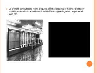  La primera computadora fue la máquina analítica creada por Charles Babbage,
profesor matemático de la Universidad de Cambridge e Ingeniero Ingles en el
siglo XIX
 