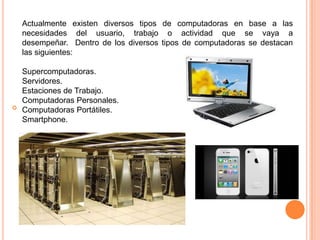 
Actualmente existen diversos tipos de computadoras en base a las
necesidades del usuario, trabajo o actividad que se vaya a
desempeñar. Dentro de los diversos tipos de computadoras se destacan
las siguientes:
Supercomputadoras.
Servidores.
Estaciones de Trabajo.
Computadoras Personales.
Computadoras Portátiles.
Smartphone.
 