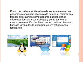  El uso del ordenador tiene beneficios académicos que
podemos mencionar: el ahorro de tiempo al realizar sus
tareas; al utilizar las computadoras pueden darles
diferentes formas a sus trabajos y por lo tanto una
mayor presentación; también pueden realizar diversos
tipos de tareas desde documentos, investigaciones,
tablas, etc.
.
 