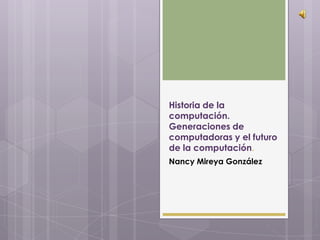 Historia de la
computación.
Generaciones de
computadoras y el futuro
de la computación.
Nancy Mireya González
 