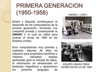 PRIMERA GENERACION
(1950-1958)
Eckert y Mauchly contribuyeron al
desarrollo de las computadoras de la
primera generación, formando una
compañía privada y construyendo la
UNIVAC I, la cual se utilizó para
evaluar el censo de 1950 en los
Estados Unidos.
Eran computadoras muy grandes y
costosas, algunas de ellas se
utilizaron para propósitos científicos y
militares. Utilizaban tarjetas
perforadas para la entrada de datos,
la información se almacenaba en
tambores magnéticos y aparecieron
los primeros lenguajes de
UNIVAC 1 (1951)
EQUIPO UNIVAC PARA
CENSO EN EE.UU DE 1950
 