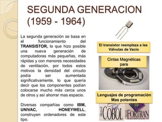 SEGUNDA GENERACION
(1959 - 1964)
La segunda generación se basa en
el funcionamiento del
TRANSISTOR, lo que hizo posible
una nueva generación de
computadoras más pequeñas, más
rápidas y con menores necesidades
de ventilación, por todos estos
motivos la densidad del circuito
podía ser aumentada
significativamente, lo que quería
decir que los componentes podían
colocarse mucho más cerca unos
de otros y así ahorrar mas espacio.
Diversas compañías como IBM,
UNIVAC, HONEYWELL,
construyen ordenadores de este
tipo.
El transistor reemplaza a las
Válvulas de Vacio
Cintas Magnéticas
para
Almacenar
externamente
Lenguajes de programación
Mas potentes
 