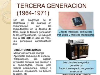 TERCERA GENERACION
(1964-1971)
Con los progresos de la
electrónica y los avances en
comunicación con las
computadoras en la década de
1960, surge la tercera generación
de las computadoras. Se inaugura
con la IBM 360 en abril de 1964.
Las principales características
son:
•CIRCUITO INTEGRADO
•Menor consumo de energía
•Apreciable reducción de espacio
•Teleprocesos. Se instalan
terminales remotos que acceden a
la computadora central para
realizar operaciones, extraer o
introducir información en bancos
de datos, etc
Circuito Integrado, compuesto
Por Silicio y Miles de Transistores
Los circuitos Integrados
permitieron
Reducir en espacio las grandes
estructuras
 