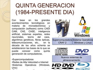 Nuevos sistemas de
almacenamiento
En medios ópticos
QUINTA GENERACION
(1984-PRESENTE DIA)
Con base en los grandes
acontecimientos tecnológicos en
materia de microelectrónica y
computación (software) como CADI
CAM, CAE, CASE, inteligencia
artificial, sistemas expertos, redes
neuronales, teoría del caos,
algoritmos genéticos, fibras ópticas,
telecomunicaciones, etc., en la
década de los años ochenta se
establecieron las bases de lo que se
puede conocer como quinta
generación de computadoras.
•Supercomputadoras
•Redes de Alta Velocidad e Internet
•Sistemas Operativos (Windows,
Unix)
Supercomputadora
CRAY 2
Sistema Operativos
Windows y Linux
 