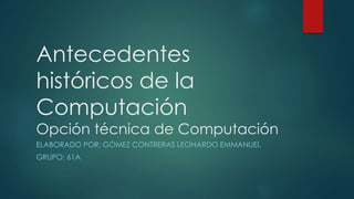 Antecedentes
históricos de la
Computación
Opción técnica de Computación
ELABORADO POR: GÓMEZ CONTRERAS LEONARDO EMMANUEL
GRUPO: 61A
 