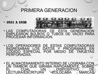 PRIMERA GENERACION
• 1951 A 1958
• LAS COMPUTADORAS DE ÉSTA GENERACIÓN
EMPLEARON BULBOS O TUBOS DE VACIO PARA
PROCESAR INFORMACIÓN.
• LOS OPERADORES DE ESTAS COMPUTADORAS
INGRESABAN LOS DATOS Y PROGRAMAS EN
CÓDIGO ESPECIAL POR MEDIO DE TARJETAS
PERFORADAS.
• EL ALMACENAMIENTO INTERNO SE LOGRABA CON
UN TAMBOR QUE GIRABA RÁPIDAMENTE, SOBRE
EL CUAL UN DISPOSITIVO DE
LECTURA/ESCRITURA COLOCABA MARCAS
 