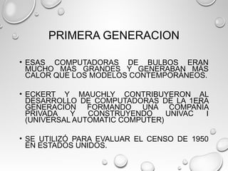 PRIMERA GENERACION
• ESAS COMPUTADORAS DE BULBOS ERAN
MUCHO MÁS GRANDES Y GENERABAN MÁS
CALOR QUE LOS MODELOS CONTEMPORÁNEOS.
• ECKERT Y MAUCHLY CONTRIBUYERON AL
DESARROLLO DE COMPUTADORAS DE LA 1ERA
GENERACIÓN FORMANDO UNA COMPAÑÍA
PRIVADA Y CONSTRUYENDO UNIVAC I
(UNIVERSAL AUTOMATIC COMPUTER)
• SE UTILIZÓ PARA EVALUAR EL CENSO DE 1950
EN ESTADOS UNIDOS.
 