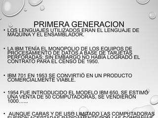 PRIMERA GENERACION
• LOS LENGUAJES UTILIZADOS ERAN EL LENGUAJE DE
MÁQUINA Y EL ENSAMBLADOR.
• LA IBM TENÍA EL MONOPOLIO DE LOS EQUIPOS DE
PROCESAMIENTO DE DATOS A BASE DE TARJETAS
PERFORADAS; SIN EMBARGO NO HABÍA LOGRADO EL
CONTRATO PARA EL CENSO DE 1950.
• IBM 701 EN 1953 SE CONVIRTIÓ EN UN PRODUCTO
COMERCIALMENTE VIABLE.
• 1954 FUE INTRODUCIDO EL MODELO IBM 650, SE ESTIMÓ
UNA VENTA DE 50 COMPUTADORAS, SE VENDIERON
1000…...
• AUNQUE CARAS Y DE USO LIMITADO LAS COMPUTADORAS
 