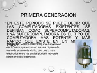 PRIMERA GENERACION
• EN ESTE PERIODO SE PUEDE DECIR QUE
LAS COMPUTADORAS EXISTENTES, SE
DEFINÍAN COMO SUPERCOMPUTADORAS.
UNA SUPERCOMPUTADORA ES EL TIPO DE
COMPUTADORA MÁS POTENTE Y MÁS
RÁPIDO QUE EXISTE EN UN MOMENTO
DADO.TUBOS DE VACIO (BULBOS) son dispositivos
electrónicos que consisten en una cápsula de
vacío de acero o de vidrio, con dos o más
electrodos entre los cuales pueden moverse
libremente los electrones.
 
