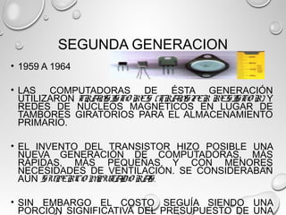 SEGUNDA GENERACION
• 1959 A 1964
• LAS COMPUTADORAS DE ÉSTA GENERACIÓN
UTILIZARON TRANSISTO RES (TRANSFER RESISTO R) Y
REDES DE NÚCLEOS MAGNÉTICOS EN LUGAR DE
TAMBORES GIRATORIOS PARA EL ALMACENAMIENTO
PRIMARIO.
• EL INVENTO DEL TRANSISTOR HIZO POSIBLE UNA
NUEVA GENERACIÓN DE COMPUTADORAS, MÁS
RÁPIDAS, MÁS PEQUEÑAS Y CON MENORES
NECESIDADES DE VENTILACIÓN. SE CONSIDERABAN
AÚN SUPERCO MPUTADO RAS.
• SIN EMBARGO EL COSTO SEGUÍA SIENDO UNA
PORCIÓN SIGNIFICATIVA DEL PRESUPUESTO DE UNA
 