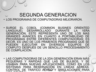 SEGUNDA GENERACION
• LOS PROGRAMAS DE COMPUTADORAS MEJORARON.
• SURGE EL COBOL (COMMON BUSINES ORIENTED
LANGUAJE) DESARROLLADO DURANTE LA 1ERA
GENERACIÓN, ESTE REPRESENTA UNO DE LOS MAS
GRANDES AVANCES EN CUANTO A PORTABILIDAD DE
PROGRAMAS ENTRE DIFERENTES COMPUTADORAS; ES
DECIR, ES UNO DE LOS PRIMEROS PROGRAMAS QUE SE
PUEDEN EJECUTAR EN DIVERSOS EQUIPOS DE
COMPUTO DESPUÉS DE UN SENCILLO PROCESAMIENTO
DE COMPILACIÓN.
• LAS COMPUTADORAS DE LA 2DA GENERACIÓN ERAN MÁS
PEQUEÑAS Y RÁPIDAS QUE LAS DE BULBOS, Y SE
USABAN PARA NUEVAS APLICACIONES, COMO EN LOS
SISTEMAS PARA RESERVACIÓN EN LÍNEAS AÉREAS,
CONTROL DE TRÁFICO AÉREO Y SIMULACIONES PARA
 