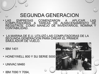 SEGUNDA GENERACION
• LAS EMPRESAS COMENZARON A APLICAR LAS
COMPUTADORAS A TAREAS DE ALMACENAMIENTO DE
REGISTROS, COMO MANEJO DE INVENTARIOS, NÓMINA Y
CONTABILIDAD.
 
•  LA MARINA DE E.U. UTILIZÓ LAS COMPUTADORAS DE LA
SEGUNDA GENERACIÓN PARA CREAR EL PRIMER
SIMULADOR DE VUELO.
• IBM 1401
• HONEYWELL 800 Y SU SERIE 5000
• UNIVAC M460
• IBM 7090 Y 7094,
 